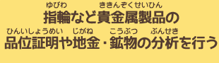 指輪などの貴金属製品の品位証明や地金・鉱物の分析を行う