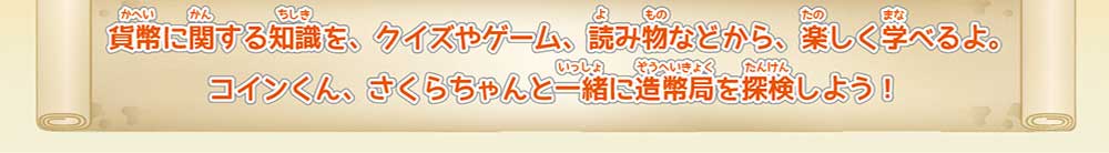 貨幣に関する知識を、クイズヤゲーム、読み物などから、楽しく学べるよ。コインくん、さくらちゃんと一緒に造幣局を探検しよう！